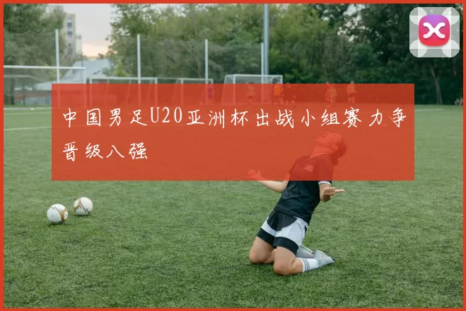 中国男足U20亚洲杯出战小组赛力争晋级八强