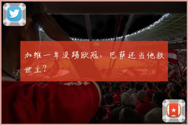 加维一年没踢欧冠,巴萨还当他救世主?