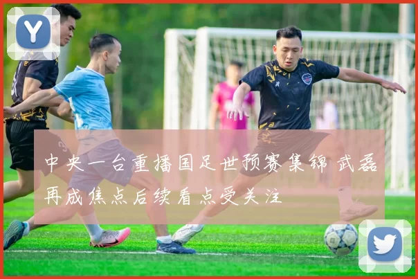 中央一台重播国足世预赛集锦 武磊再成焦点后续看点受关注