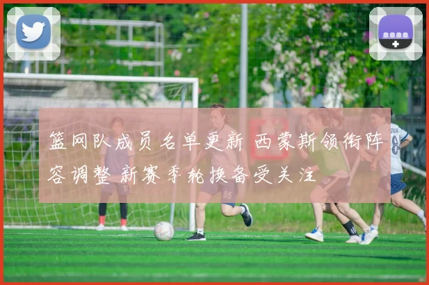 篮网队成员名单更新 西蒙斯领衔阵容调整 新赛季轮换备受关注