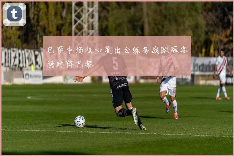 巴萨中场核心复出合练备战欧冠客场对阵巴黎