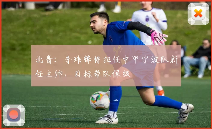 北青：李玮锋将担任中甲宁波队新任主帅，目标带队保级