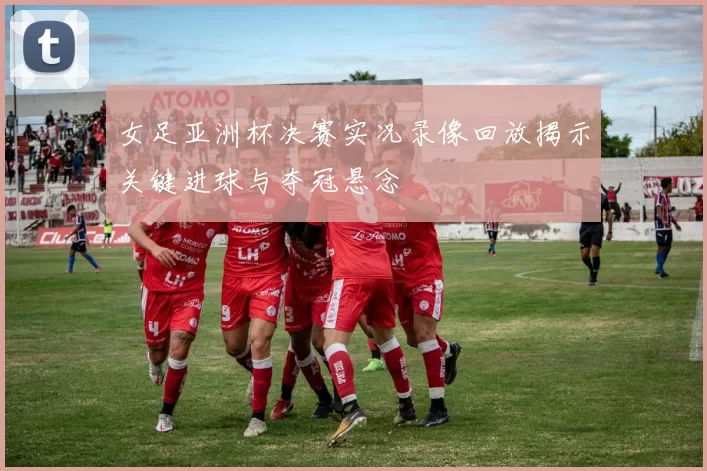 女足亚洲杯决赛实况录像回放揭示关键进球与夺冠悬念