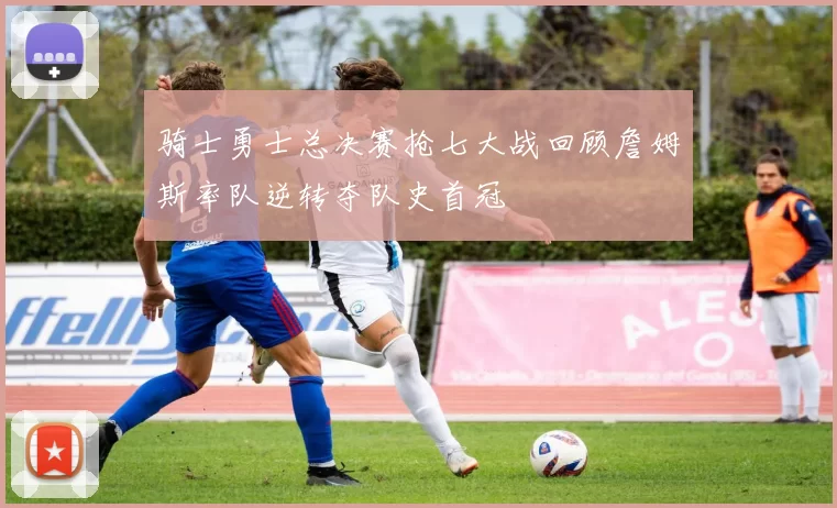 骑士勇士总决赛抢七大战回顾詹姆斯率队逆转夺队史首冠