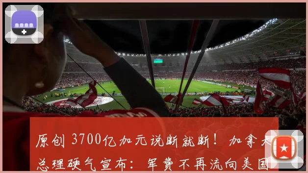 原创 3700亿加元说断就断！加拿大总理硬气宣布：军费不再流向美国，台下爆发激烈掌声