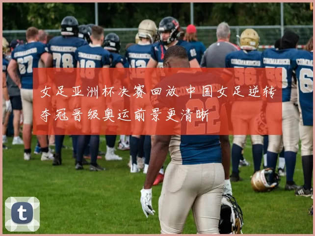 女足亚洲杯决赛回放 中国女足逆转夺冠晋级奥运前景更清晰