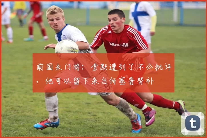 前国米门将：索默遭到了不公批评，他可以留下来当何塞普替补