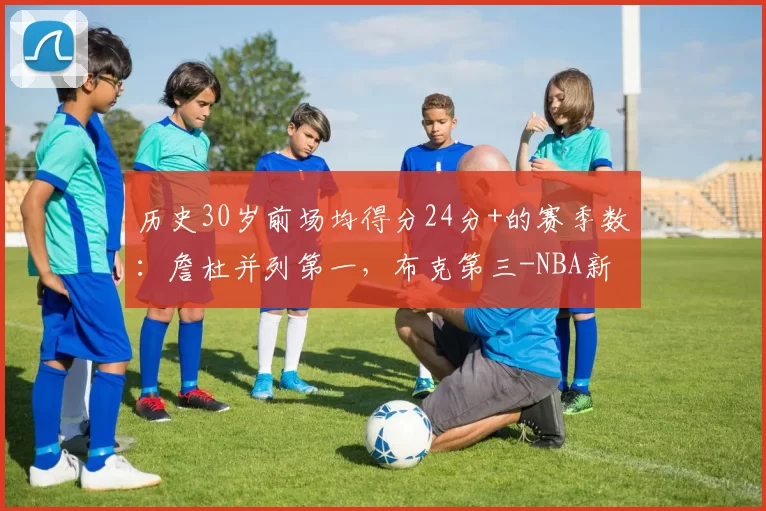 历史30岁前场均得分24分+的赛季数：詹杜并列第一，布克第三-NBA新闻