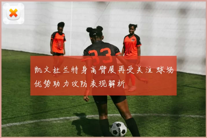 凯文杜兰特身高臂展再受关注 球场优势助力攻防表现解析