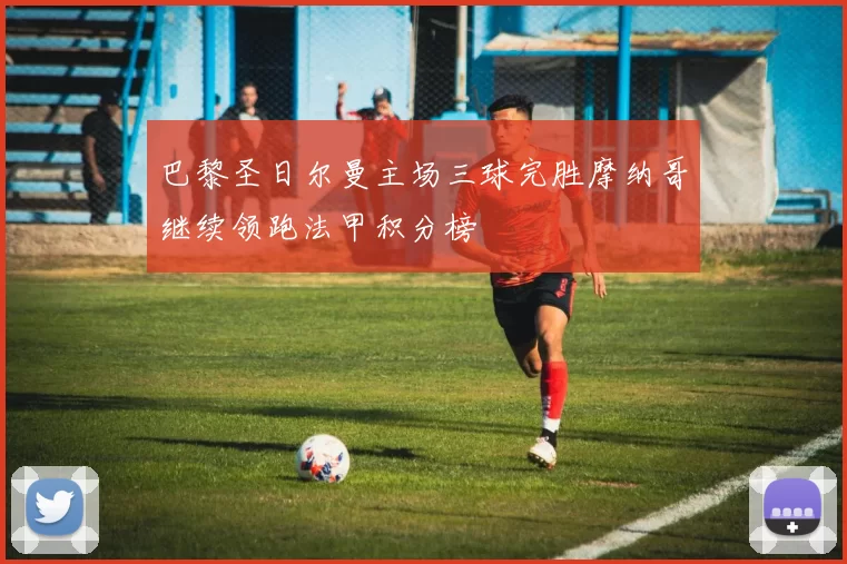 巴黎圣日尔曼主场三球完胜摩纳哥继续领跑法甲积分榜