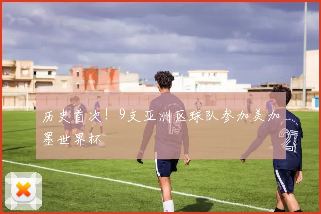 历史首次！9支亚洲区球队参加美加墨世界杯