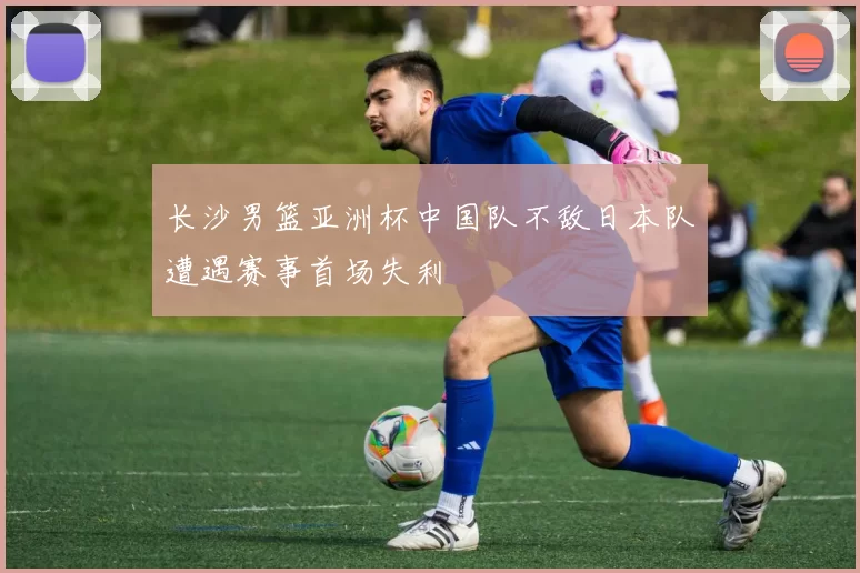 长沙男篮亚洲杯中国队不敌日本队遭遇赛事首场失利