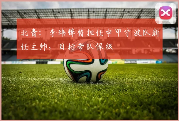 北青：李玮锋将担任中甲宁波队新任主帅，目标带队保级