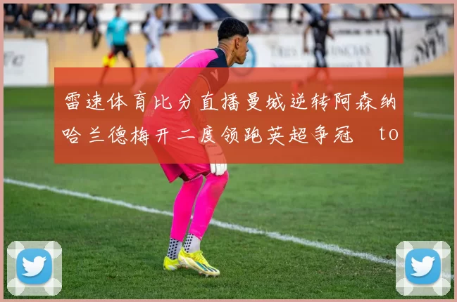 雷速体育比分直播曼城逆转阿森纳哈兰德梅开二度领跑英超争冠token缺失