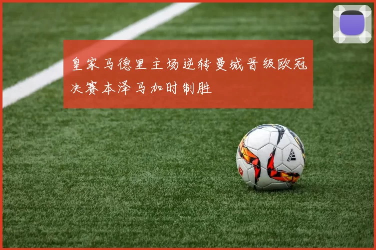 皇家马德里主场逆转曼城晋级欧冠决赛本泽马加时制胜