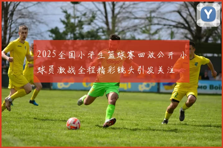 2025全国小学生篮球赛回放公开 小球员激战全程精彩镜头引发关注