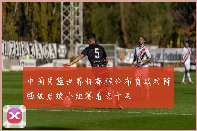 中国男篮世界杯赛程公布首战对阵强敌后续小组赛看点十足