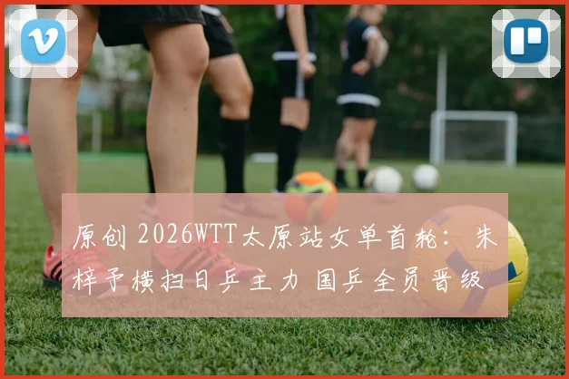 原创 2026WTT太原站女单首轮:朱梓予横扫日乒主力 国乒全员晋级