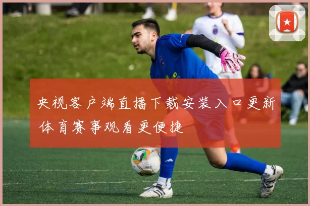 央视客户端直播下载安装入口更新 体育赛事观看更便捷