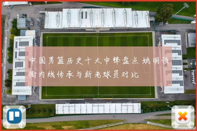 中国男篮历史十大中锋盘点 姚明领衔内线传承与新老球员对比