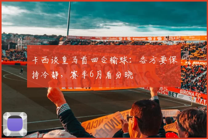 卡西谈皇马首回合输球：各方要保持冷静，赛季6月看分晓