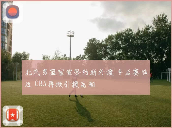 北汽男篮官宣签约新外援 季后赛临近 CBA再掀引援高潮