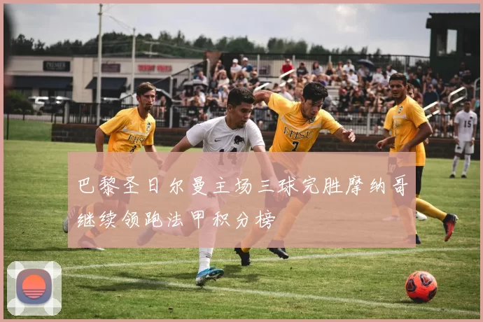 巴黎圣日尔曼主场三球完胜摩纳哥继续领跑法甲积分榜